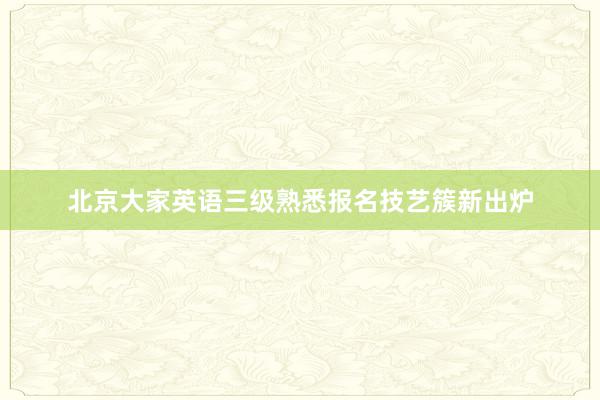北京大家英语三级熟悉报名技艺簇新出炉