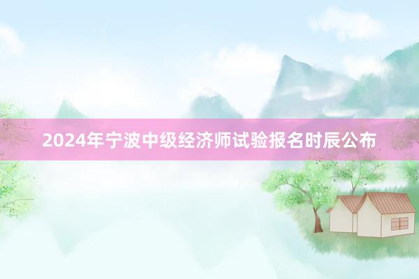 2024年宁波中级经济师试验报名时辰公布