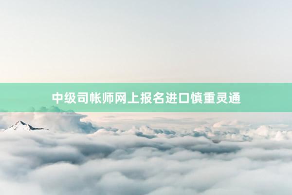 中级司帐师网上报名进口慎重灵通