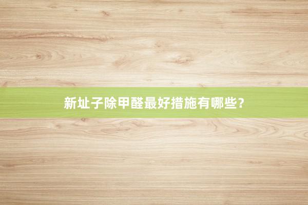 新址子除甲醛最好措施有哪些？