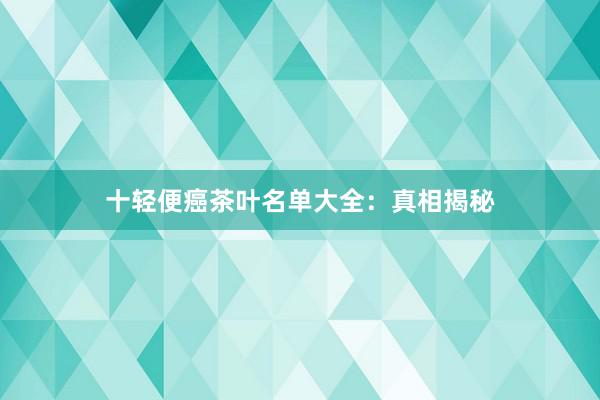 十轻便癌茶叶名单大全：真相揭秘