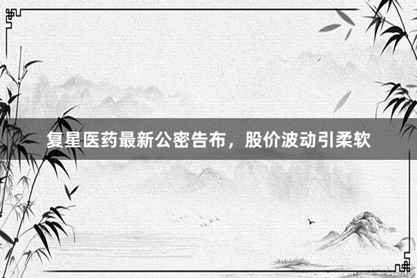 复星医药最新公密告布，股价波动引柔软